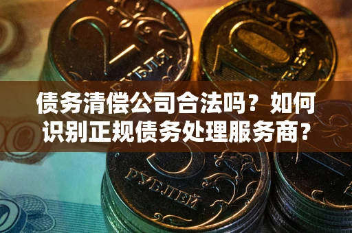 武汉债务清偿公司合法吗？如何识别正规债务处理服务商？