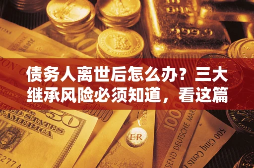 武汉债务人离世后怎么办？三大继承风险必须知道，看这篇就够了