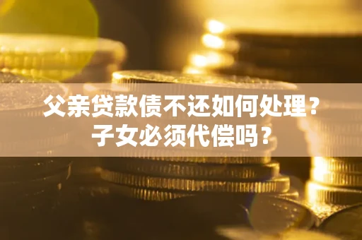 武汉父亲贷款债不还如何处理？子女必须代偿吗？