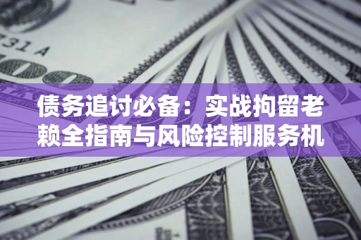 武汉债务追讨必备：实战拘留老赖全指南与风险控制服务机构推荐